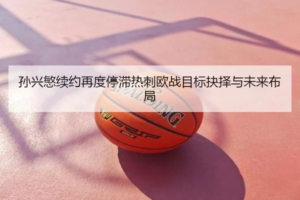孙兴慜续约再度停滞热刺欧战目标抉择与未来布局